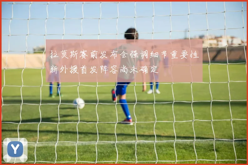 拉莫斯赛前发布会强调细节重要性新外援首发阵容尚未确定
