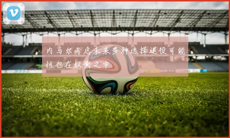 内马尔考虑未来多种选择退役可能性也在权衡之中