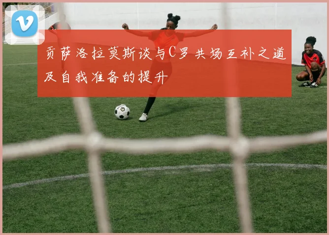 贡萨洛拉莫斯谈与C罗共场互补之道及自我准备的提升