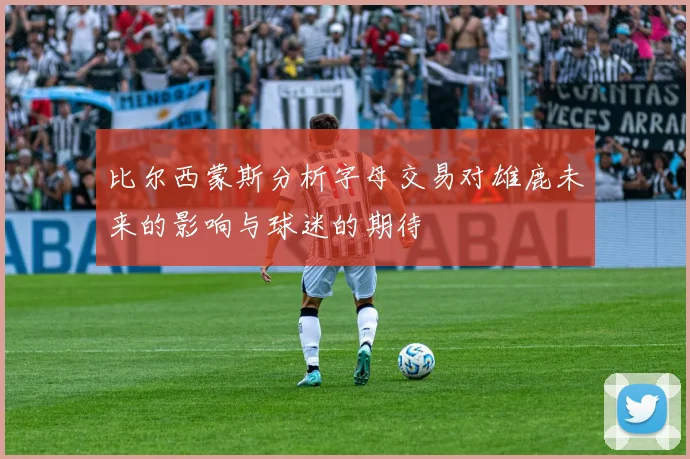 比尔西蒙斯分析字母交易对雄鹿未来的影响与球迷的期待