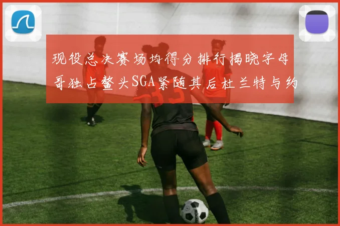 现役总决赛场均得分排行揭晓字母哥独占鳌头SGA紧随其后杜兰特与约基奇争夺第三