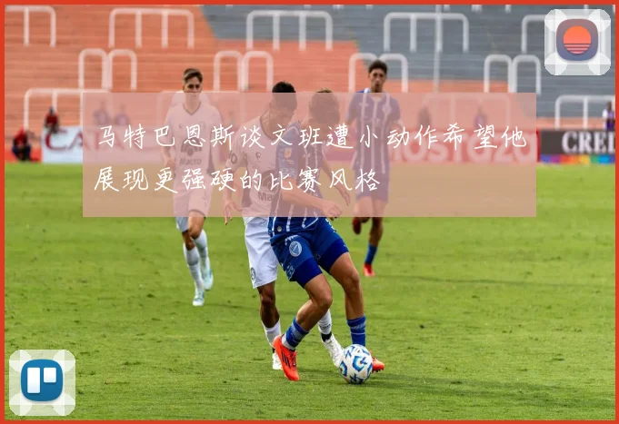 马特巴恩斯谈文班遭小动作希望他展现更强硬的比赛风格