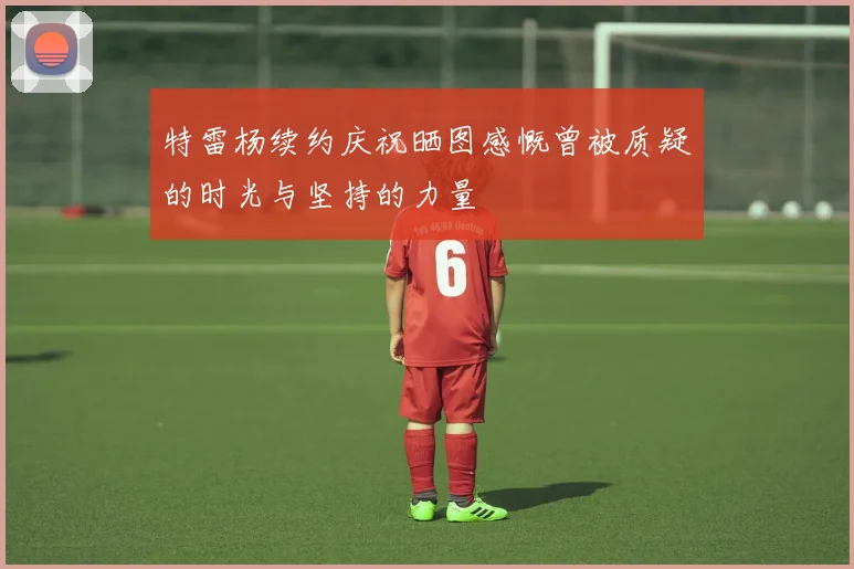 特雷杨续约庆祝晒图感慨曾被质疑的时光与坚持的力量