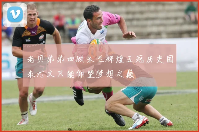 老贝弟弟回顾米兰辉煌五冠历史国米尤文只能仰望梦想之巅