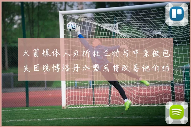 火箭媒体人分析杜兰特与申京被包夹困境博格丹加盟或将改善他们的进攻空间