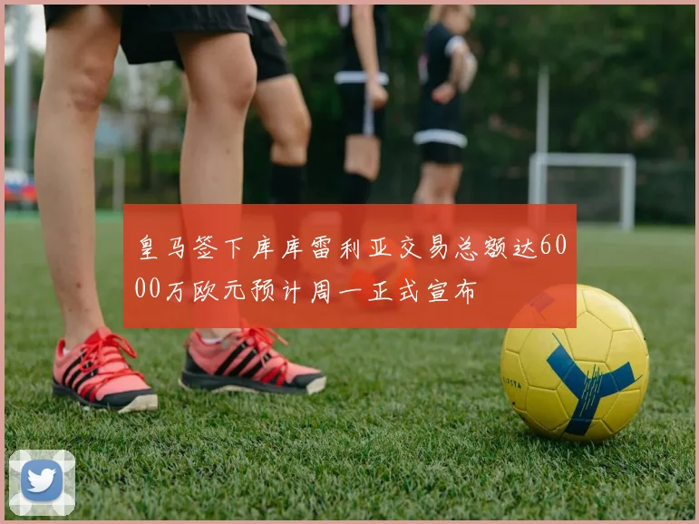 皇马签下库库雷利亚交易总额达6000万欧元预计周一正式宣布