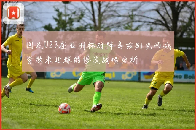 国足U23在亚洲杯对阵乌兹别克两战皆败未进球的惨淡战绩分析