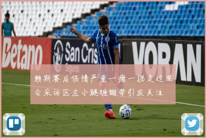 赖斯赛后伤情严重一瘸一拐走过混合采访区左小腿缠绷带引发关注