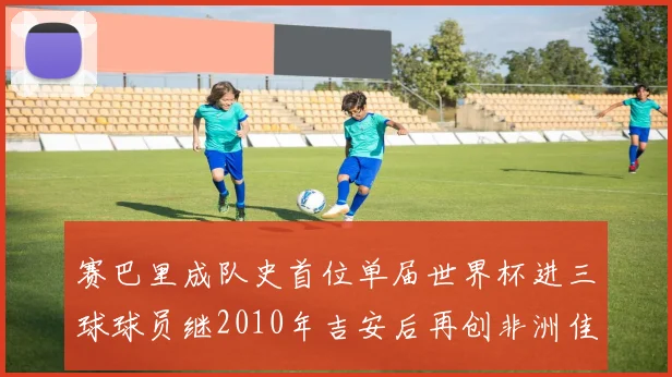赛巴里成队史首位单届世界杯进三球球员继2010年吉安后再创非洲佳绩
