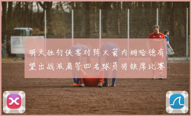 明天独行侠客对阵火箭内姆哈德有望出战浓眉等四名球员将缺席比赛