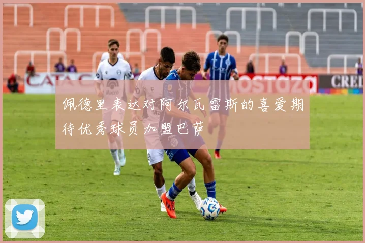 佩德里表达对阿尔瓦雷斯的喜爱期待优秀球员加盟巴萨
